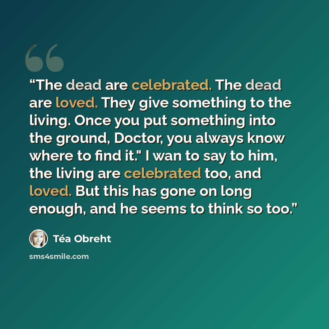 “The dead are celebrated. The dead are loved. They give something to the living. Once you put something into the ground, Doctor, you always know where to find it." I wan to say to him, the living are celebrated too, and loved. But this has gone on long enough, and he seems to think so too.” quote by Téa Obreht