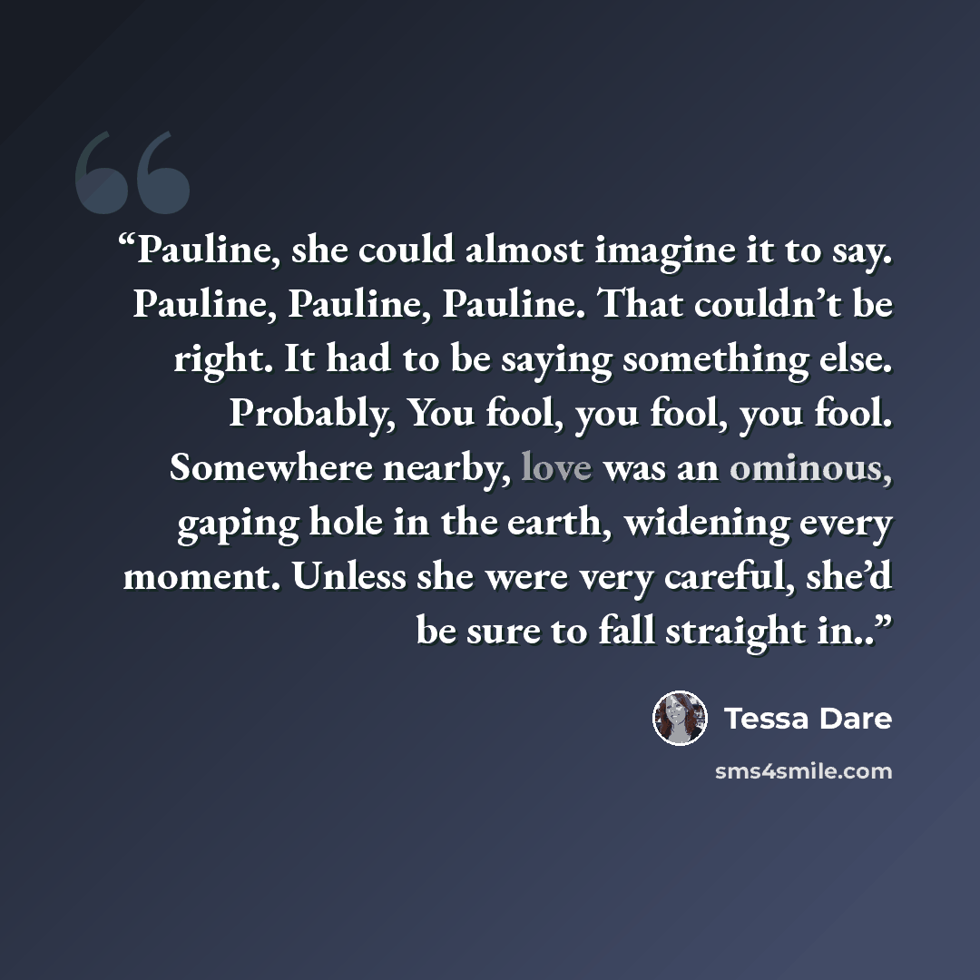 “Pauline, she could almost imagine it to say. Pauline, Pauline, Pauline. That couldn’t be right. It had to be saying something else. Probably, You fool, you fool, you fool. Somewhere nearby, love was an ominous, gaping hole in the earth, widening every moment. Unless she were very careful, she’d be…” quote by tessa dare