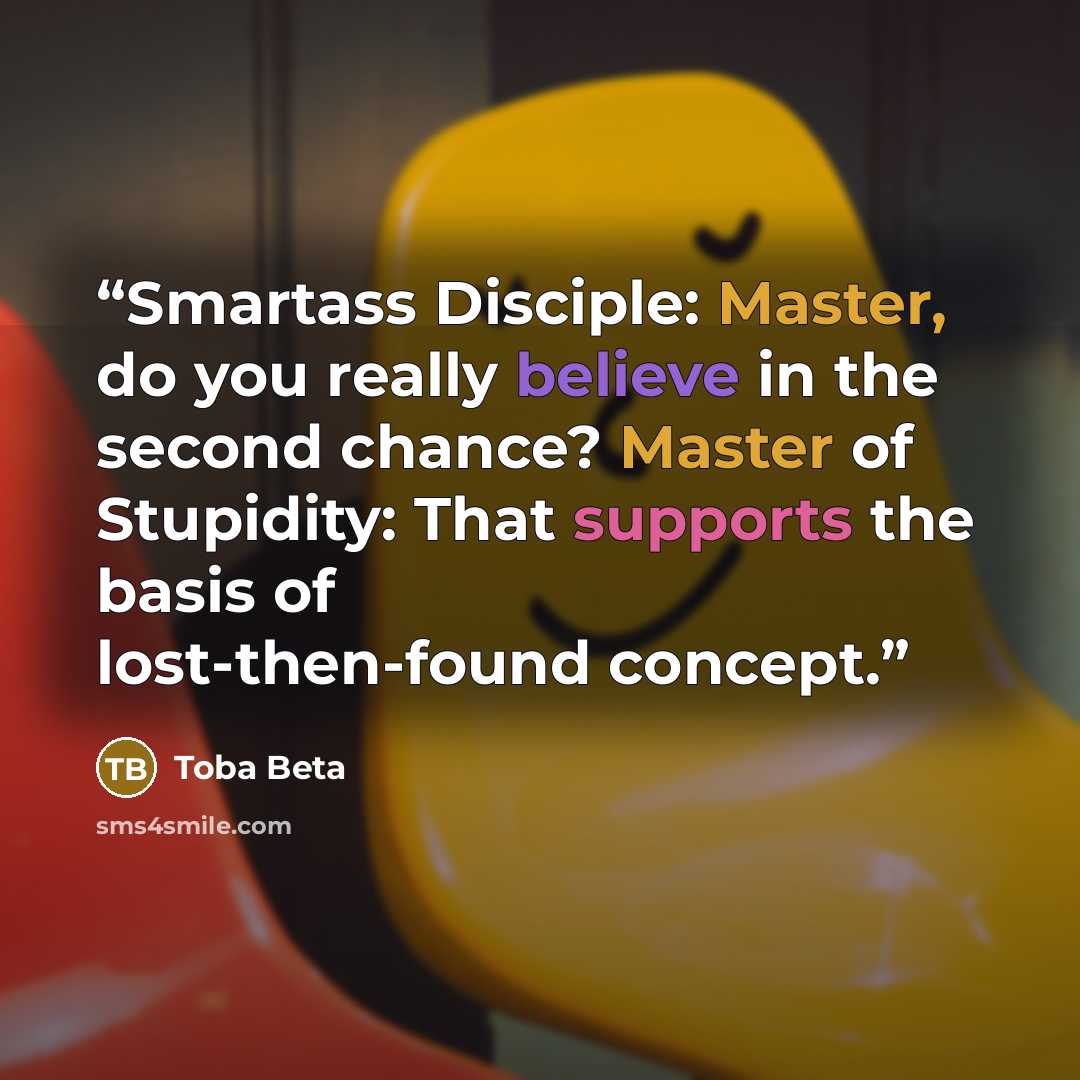 “Smartass Disciple: Master, do you really believe in the second chance? Master of Stupidity: That supports the basis of lost-then-found concept.” quote by Toba Beta