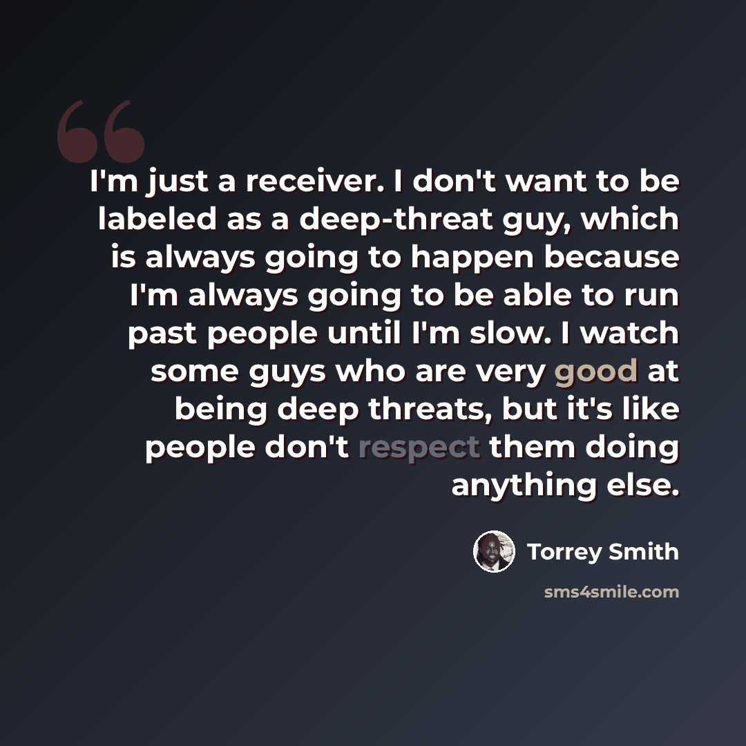 “I'm just a receiver. I don't want to be labeled as a deep-threat guy, which is always going to happen because I'm always going to be able to run past people until I'm slow. I watch some guys who are very good at being deep threats, but it's like people don't respect them doing anything else.” quote by Torrey Smith