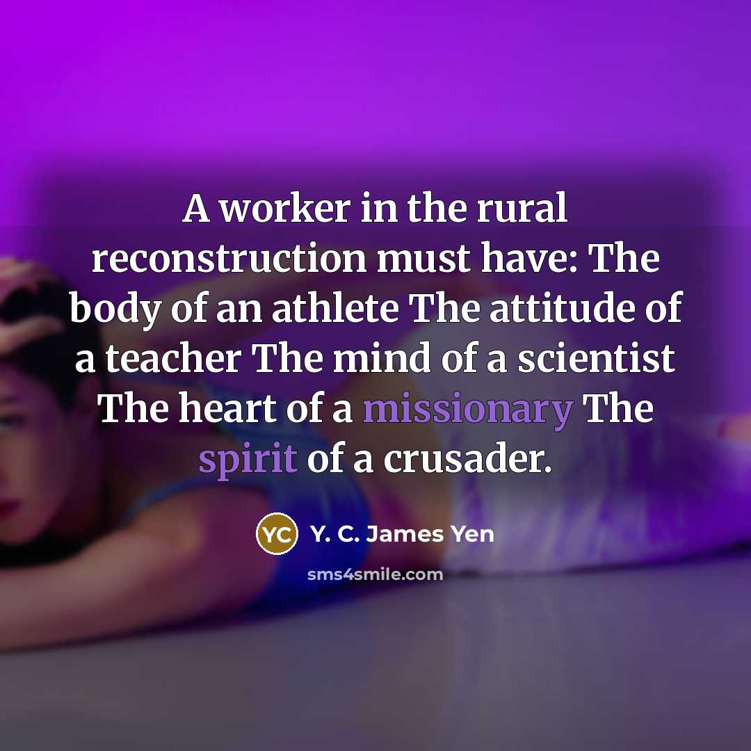“A worker in the rural reconstruction must have: The body of an athlete The attitude of a teacher The mind of a scientist The heart of a missionary The spirit of a crusader.” quote by Y. C. James Yen