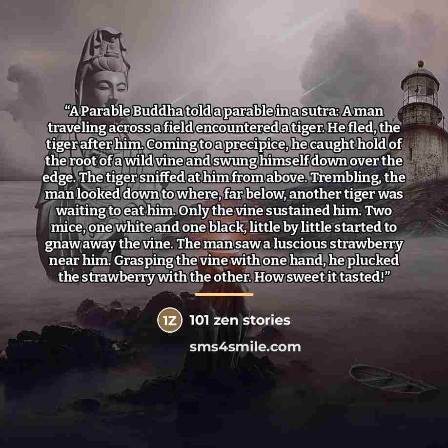 “A Parable Buddha told a parable in a sutra: A man traveling across a field encountered a tiger. He fled, the tiger after him. Coming to a precipice, he caught hold of the root of a wild vine and swung himself down over the edge. The tiger sniffed at him from above. Trembling, the man looked down…” quote by 101 Zen Stories
