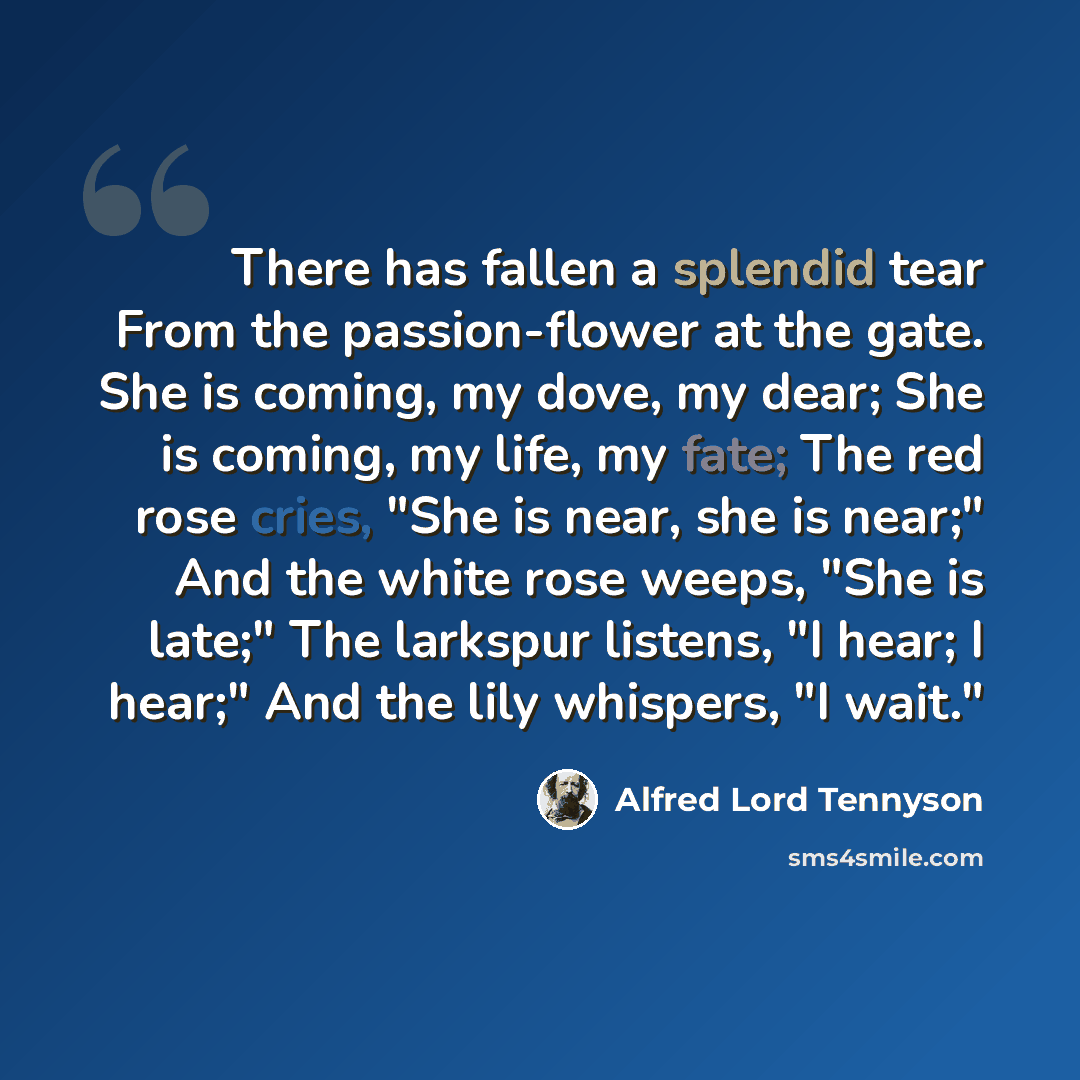“There has fallen a splendid tear From the passion-flower at the gate. She is coming, my dove, my dear; She is coming, my life, my fate; The red rose cries, "She is near, she is near;" And the white rose weeps, "She is late;" The larkspur listens, "I hear; I hear;" And the lily whispers, "I wait."” quote by Alfred Lord Tennyson