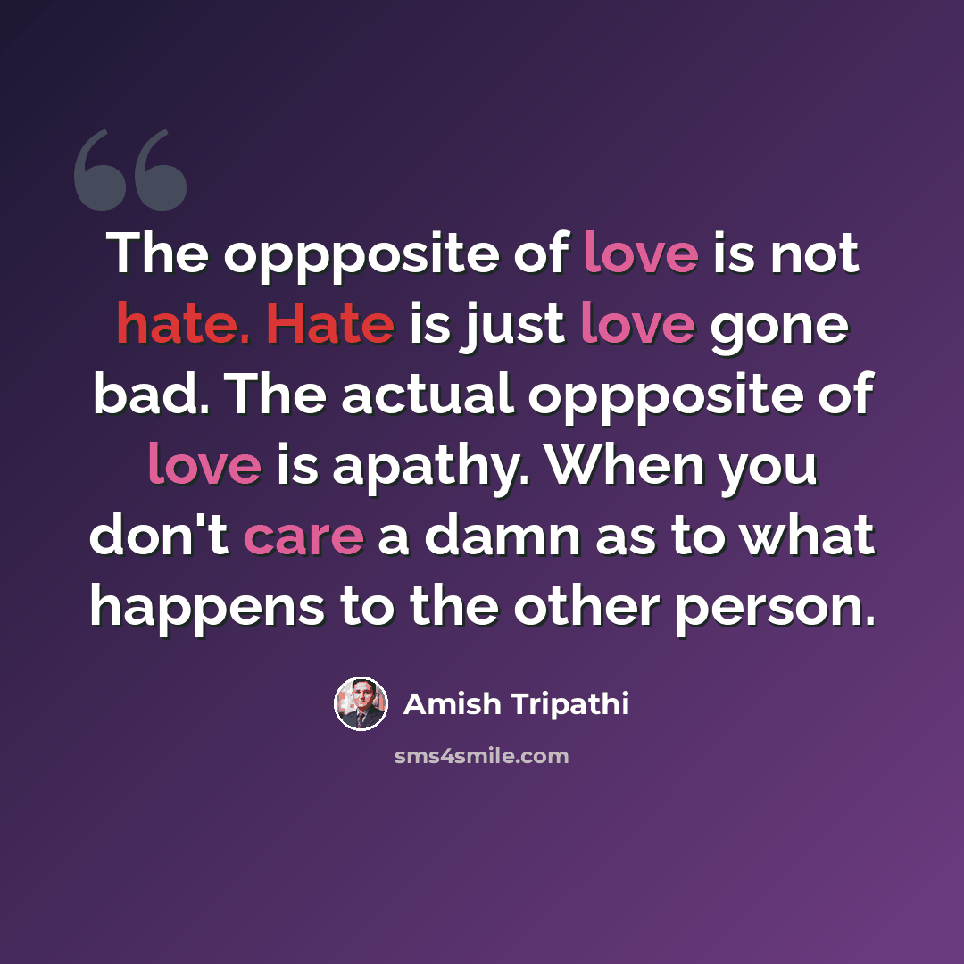 “The oppposite of love is not hate. Hate is just love gone bad. The actual oppposite of love is apathy. When you don't care a damn as to what happens to the other person.” quote by Amish Tripathi