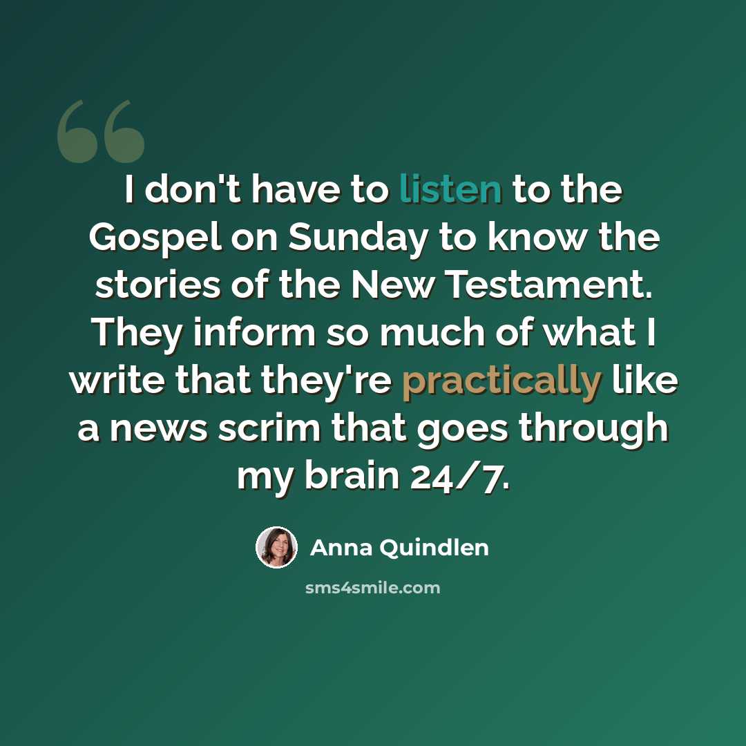 “I don't have to listen to the Gospel on Sunday to know the stories of the New Testament. They inform so much of what I write that they're practically like a news scrim that goes through my brain 24/7.” quote by Anna Quindlen