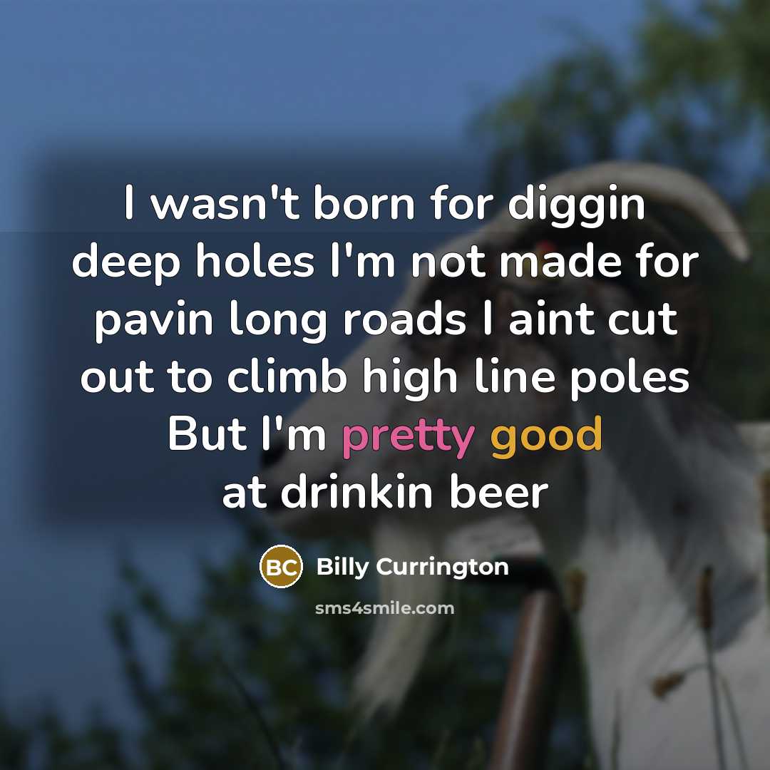“I wasn't born for diggin deep holes I'm not made for pavin long roads I aint cut out to climb high line poles But I'm pretty good at drinkin beer” quote by Billy Currington