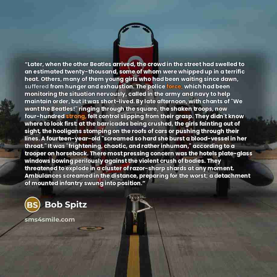 “Later, when the other Beatles arrived, the crowd in the street had swelled to an estimated twenty-thousand, some of whom were whipped up in a terrific heat. Others, many of them young girls who had been waiting since dawn, suffered from hunger and exhaustion. The police force, which had been…” quote by Bob Spitz