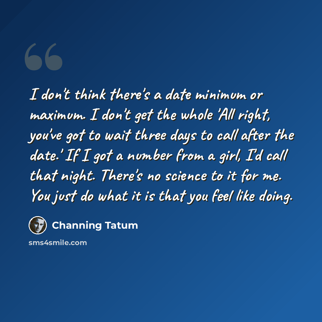 “I don't think there's a date minimum or maximum. I don't get the whole 'All right, you've got to wait three days to call after the date.' If I got a number from a girl, I'd call that night. There's no science to it for me. You just do what it is that you feel like doing.” quote by Channing Tatum