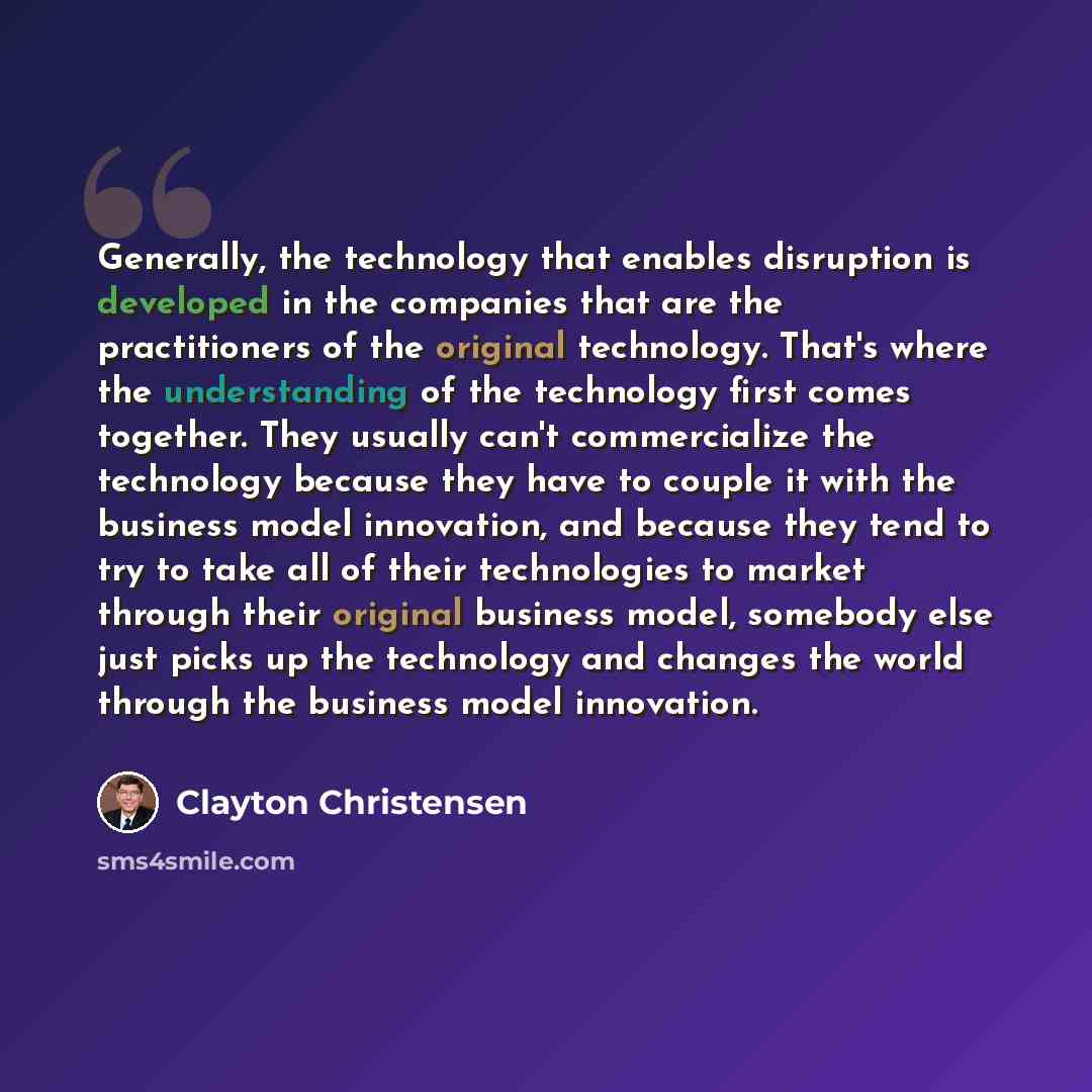 “Generally, the technology that enables disruption is developed in the companies that are the practitioners of the original technology. That's where the understanding of the technology first comes together. They usually can't commercialize the technology because they have to couple it with the…” quote by Clayton Christensen
