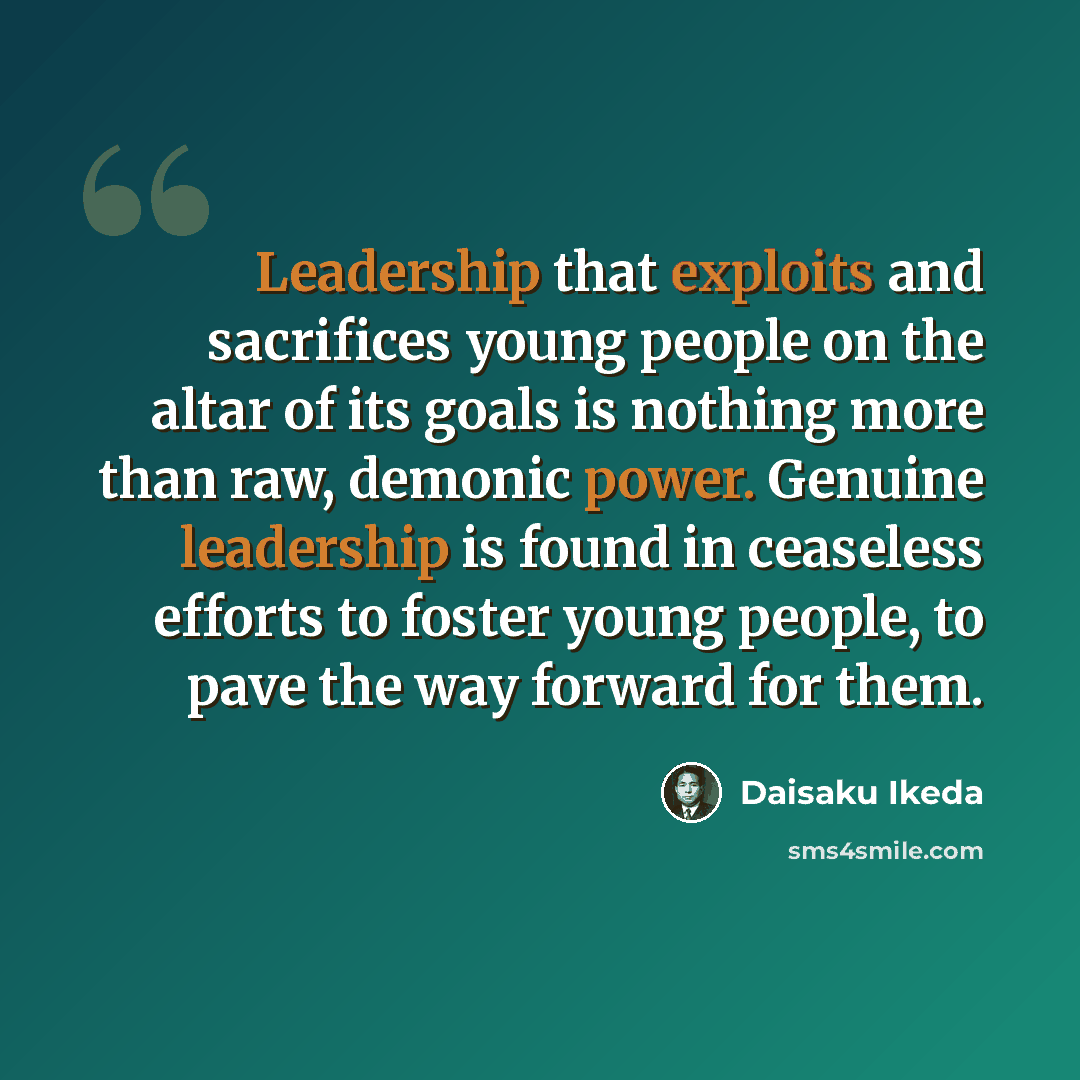“Leadership that exploits and sacrifices young people on the altar of its goals is nothing more than raw, demonic power. Genuine leadership is found in ceaseless efforts to foster young people, to pave the way forward for them.” quote by Daisaku Ikeda