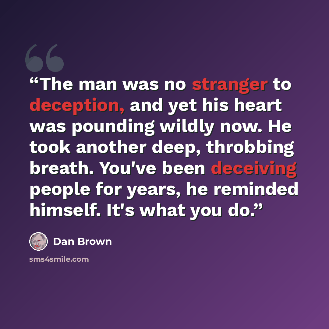“The man was no stranger to deception, and yet his heart was pounding wildly now. He took another deep, throbbing breath. You've been deceiving people for years, he reminded himself. It's what you do.” quote by Dan Brown