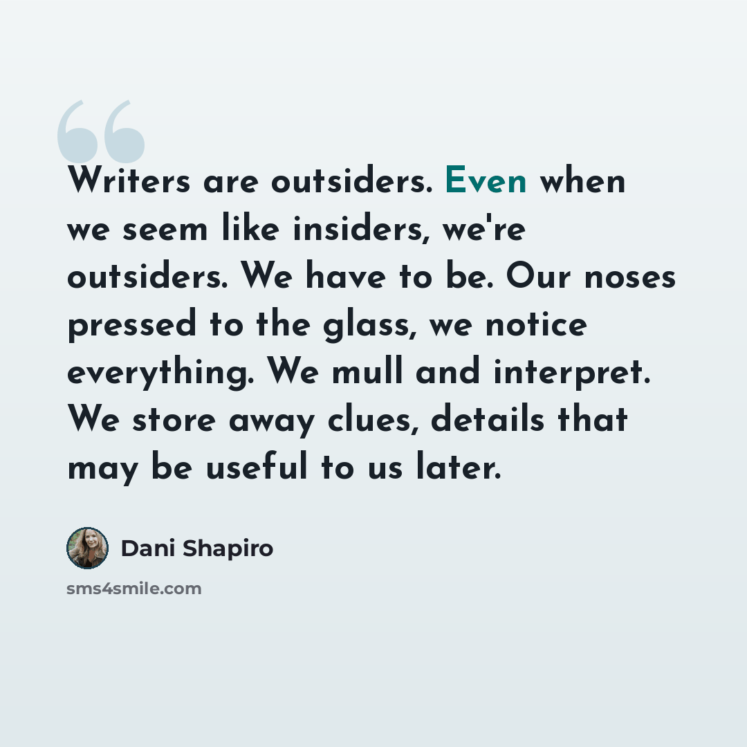 “Writers are outsiders. Even when we seem like insiders, we're outsiders. We have to be. Our noses pressed to the glass, we notice everything. We mull and interpret. We store away clues, details that may be useful to us later.” quote by Dani Shapiro