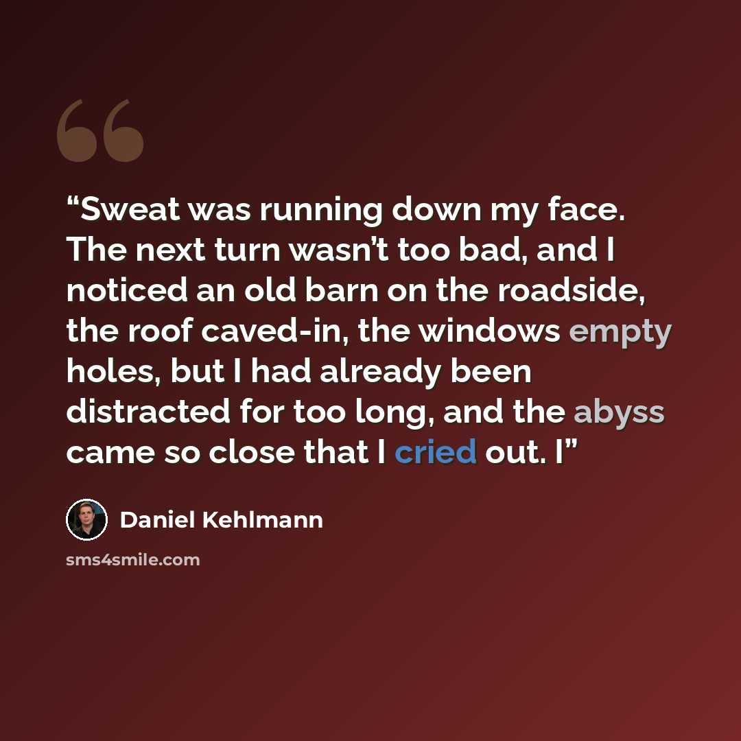 “Sweat was running down my face. The next turn wasn’t too bad, and I noticed an old barn on the roadside, the roof caved-in, the windows empty holes, but I had already been distracted for too long, and the abyss came so close that I cried out. I” quote by Daniel Kehlmann
