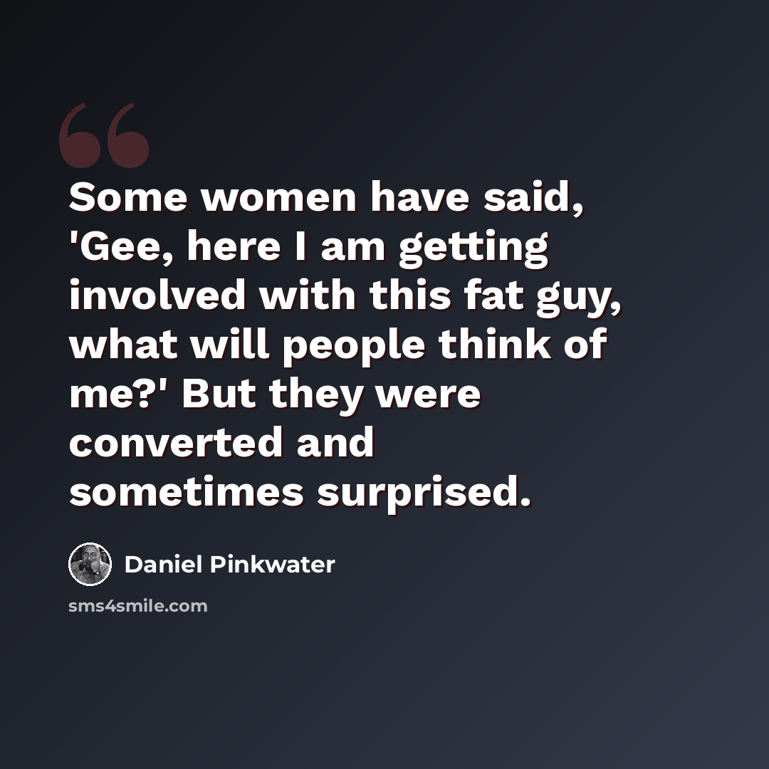 “Some women have said, 'Gee, here I am getting involved with this fat guy, what will people think of me?' But they were converted and sometimes surprised.” quote by Daniel Pinkwater