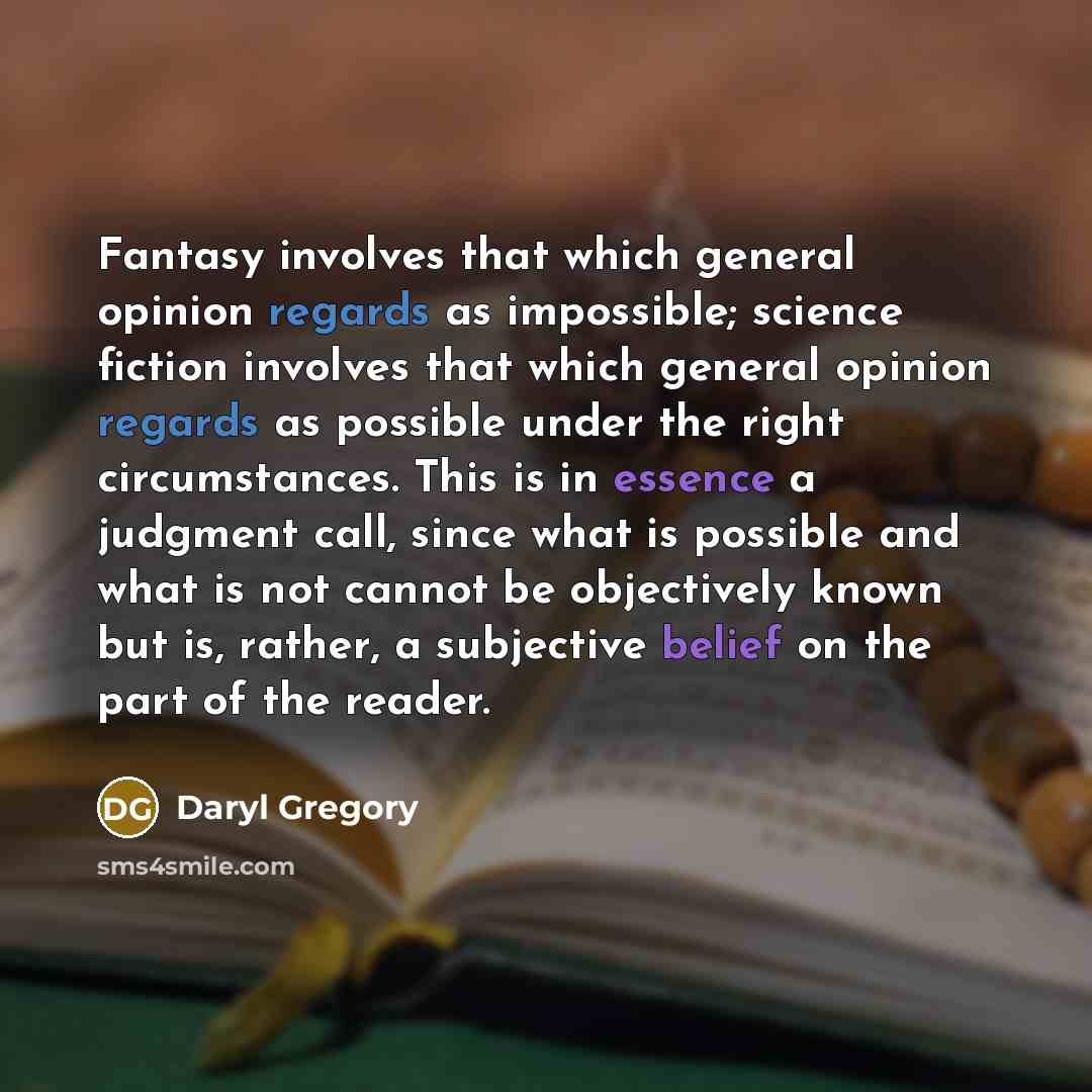 “Fantasy involves that which general opinion regards as impossible; science fiction involves that which general opinion regards as possible under the right circumstances. This is in essence a judgment call, since what is possible and what is not cannot be objectively known but is, rather, a…” quote by Daryl Gregory