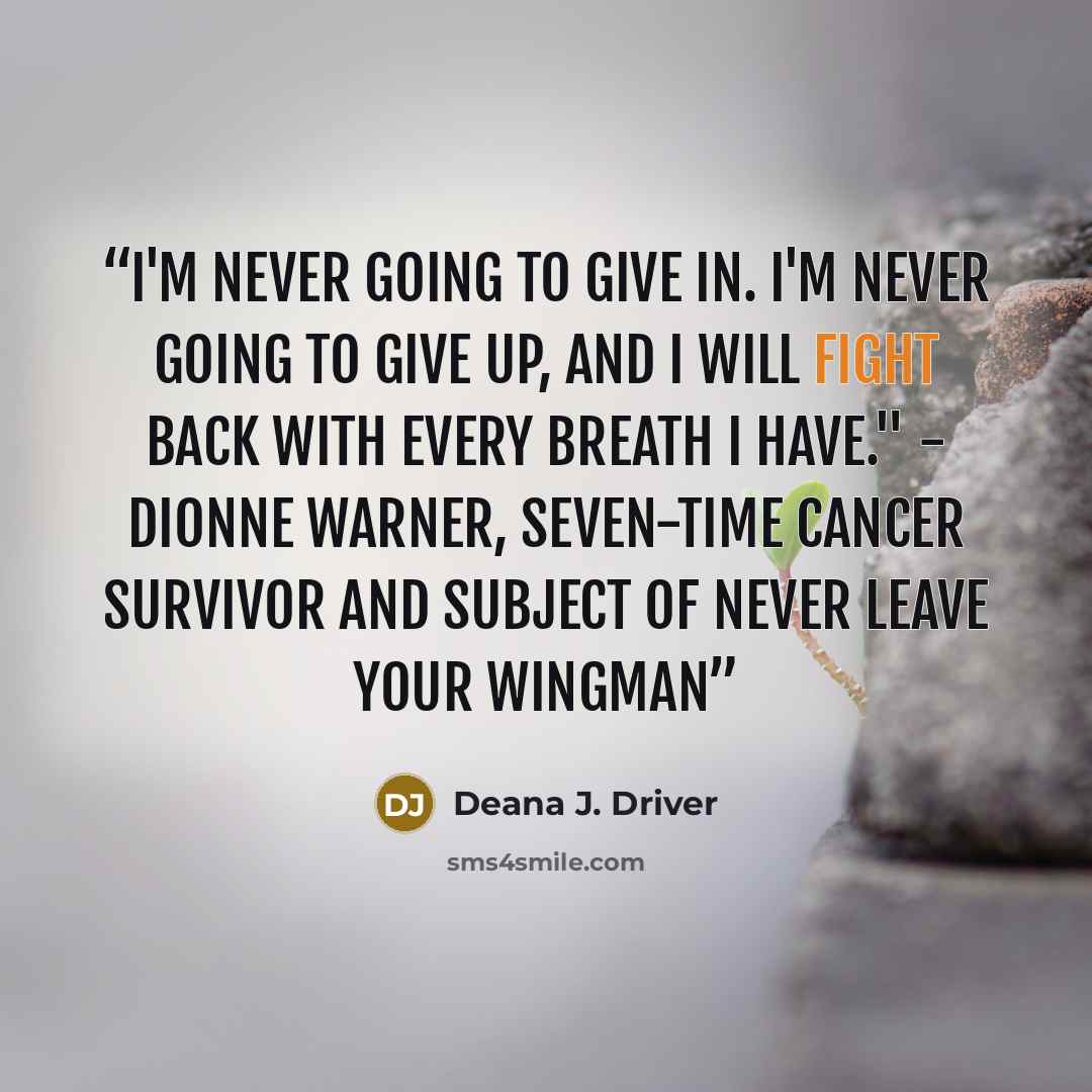 “I'm never going to give in. I'm never going to give up, and I will fight back with every breath I have." - Dionne Warner, seven-time cancer survivor and subject of Never Leave Your Wingman” quote by Deana J. Driver