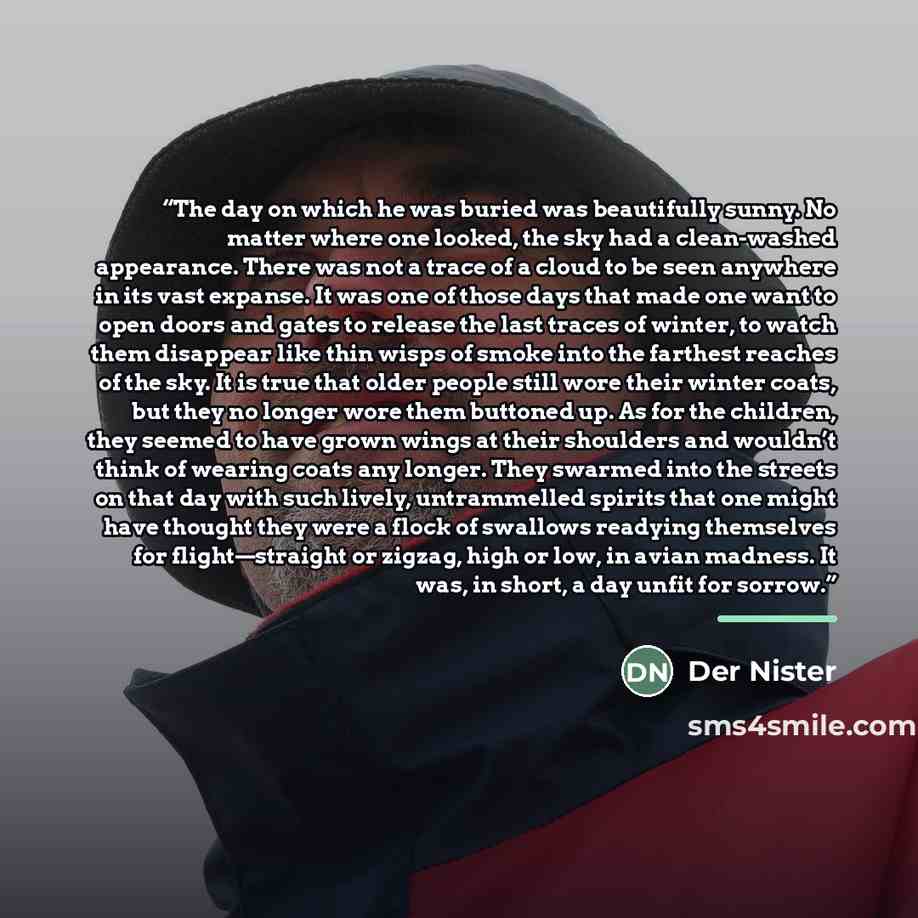 “The day on which he was buried was beautifully sunny. No matter where one looked, the sky had a clean-washed appearance. There was not a trace of a cloud to be seen anywhere in its vast expanse. It was one of those days that made one want to open doors and gates to release the last traces of…” quote by Der Nister