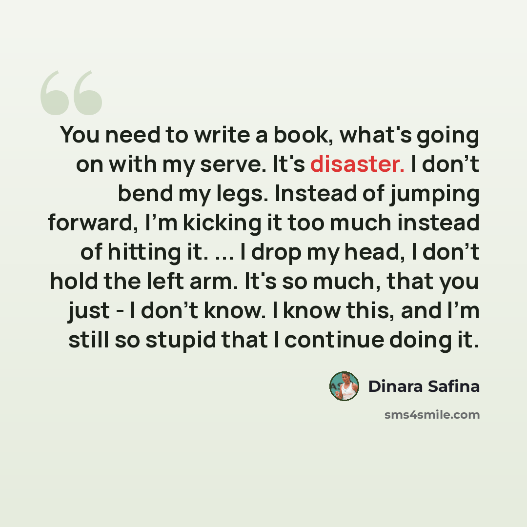 “You need to write a book, what's going on with my serve. It's disaster. I don't bend my legs. Instead of jumping forward, I'm kicking it too much instead of hitting it. ... I drop my head, I don't hold the left arm. It's so much, that you just - I don't know. I know this, and I'm still so stupid…” quote by Dinara Safina