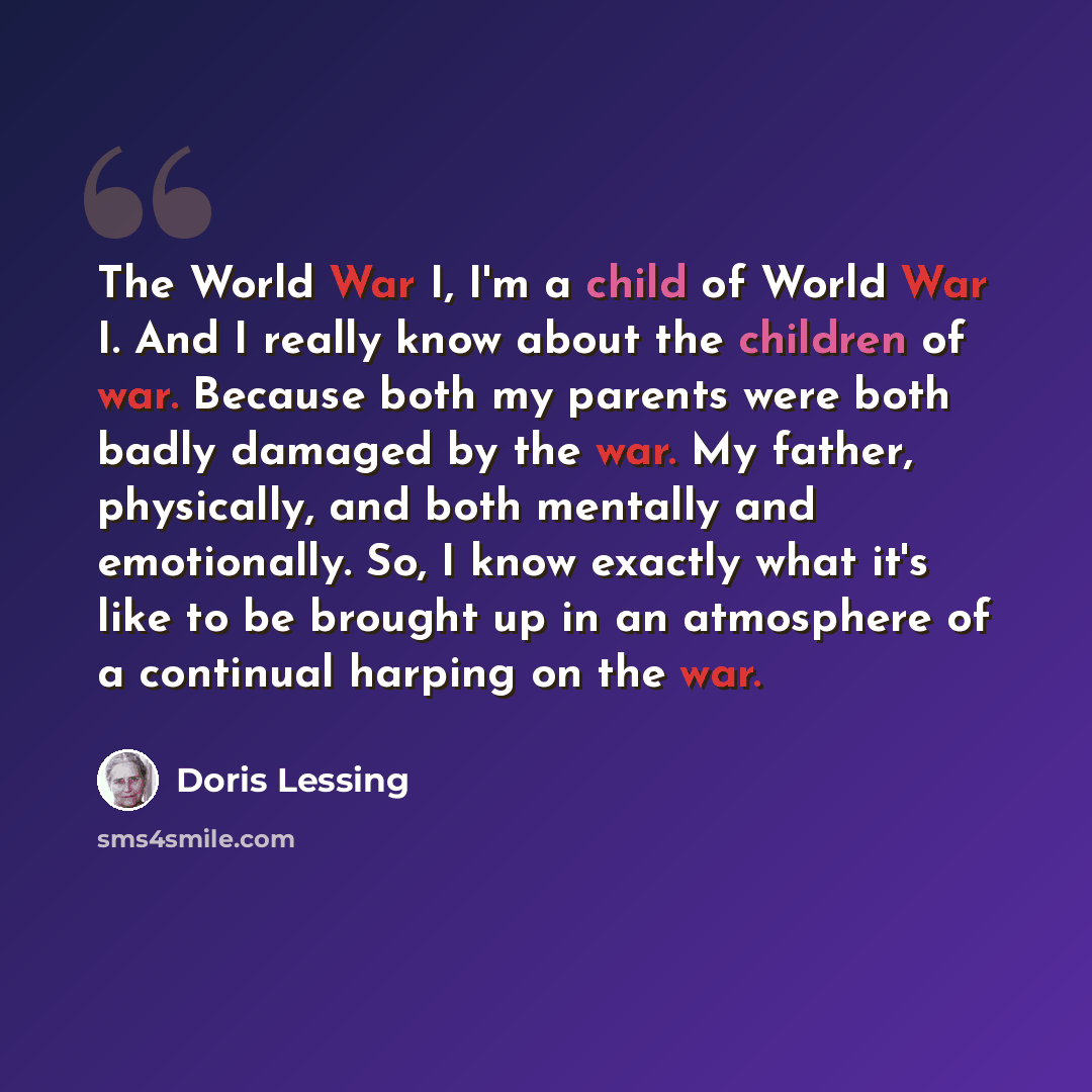 “The World War I, I'm a child of World War I. And I really know about the children of war. Because both my parents were both badly damaged by the war. My father, physically, and both mentally and emotionally. So, I know exactly what it's like to be brought up in an atmosphere of a continual harping…” quote by Doris Lessing