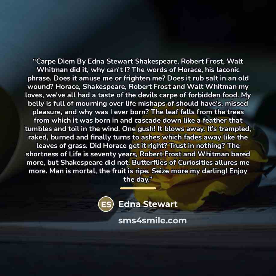 “Carpe Diem By Edna Stewart Shakespeare, Robert Frost, Walt Whitman did it, why can't I? The words of Horace, his laconic phrase. Does it amuse me or frighten me? Does it rub salt in an old wound? Horace, Shakespeare, Robert Frost and Walt Whitman my loves, we've all had a taste of the devils carpe…” quote by Edna Stewart