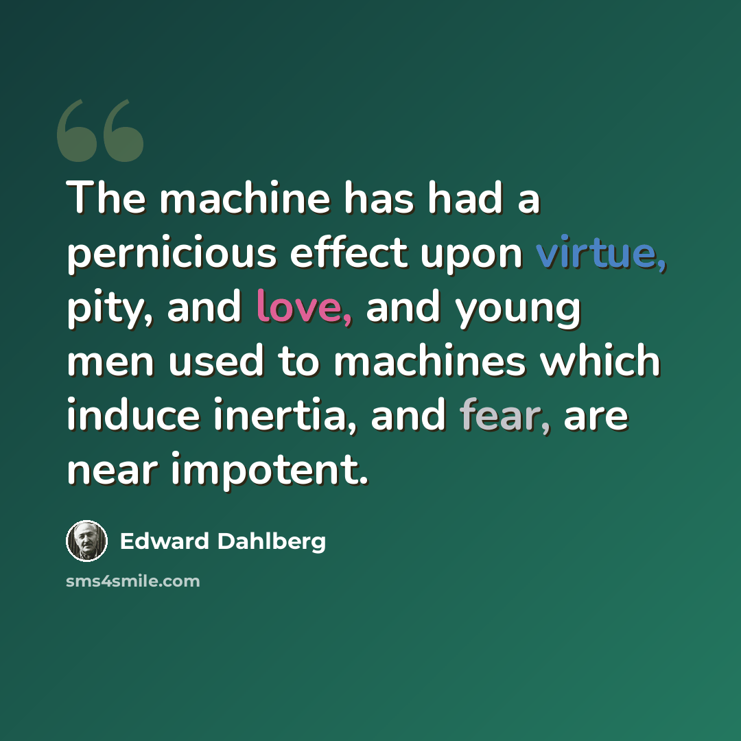 “The machine has had a pernicious effect upon virtue, pity, and love, and young men used to machines which induce inertia, and fear, are near impotent.” quote by Edward Dahlberg