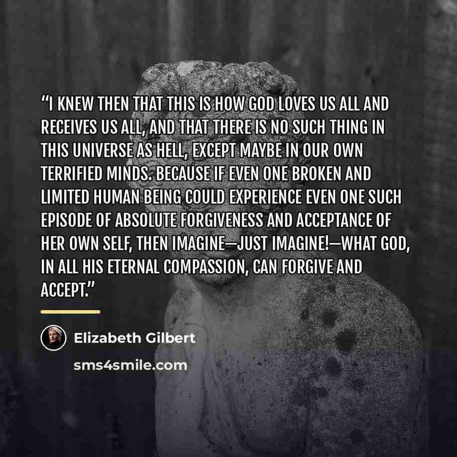 “I knew then that this is how God loves us all and receives us all, and that there is no such thing in this universe as hell, except maybe in our own terrified minds. Because if even one broken and limited human being could experience even one such episode of absolute forgiveness and acceptance of…” quote by Elizabeth Gilbert
