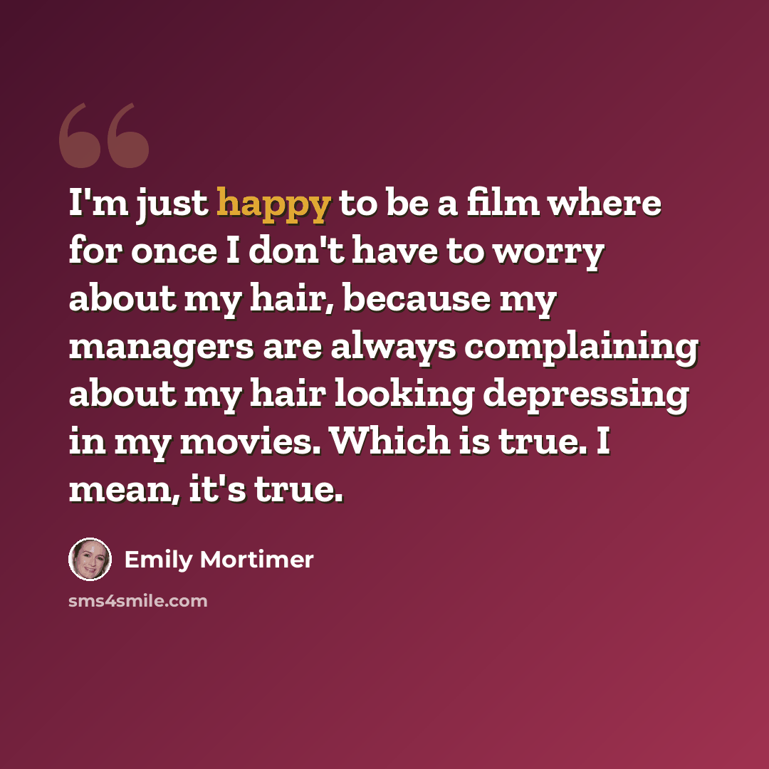 “I'm just happy to be a film where for once I don't have to worry about my hair, because my managers are always complaining about my hair looking depressing in my movies. Which is true. I mean, it's true.” quote by Emily Mortimer