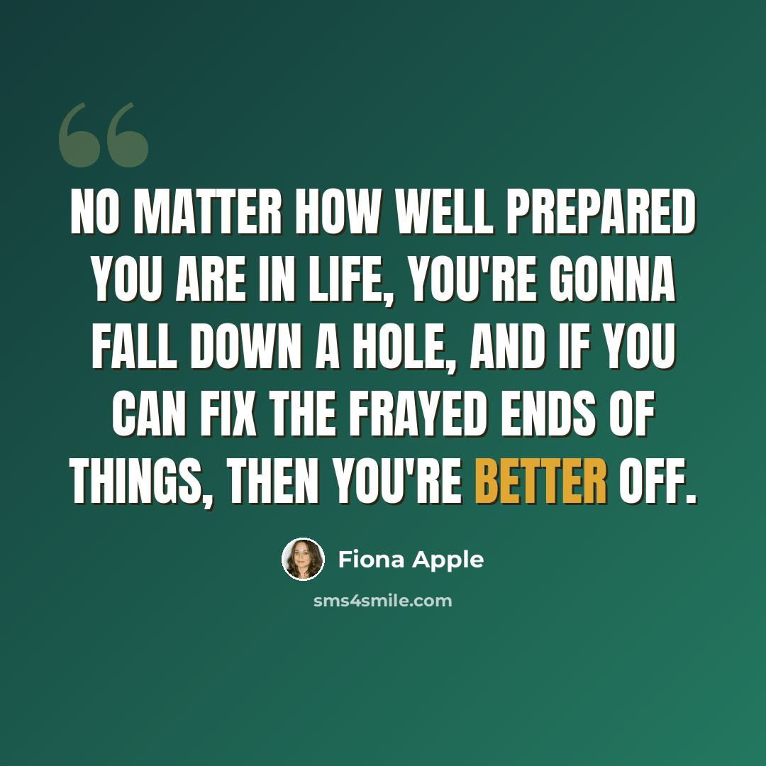 “No matter how well prepared you are in life, you're gonna fall down a hole, and if you can fix the frayed ends of things, then you're better off.” quote by Fiona Apple