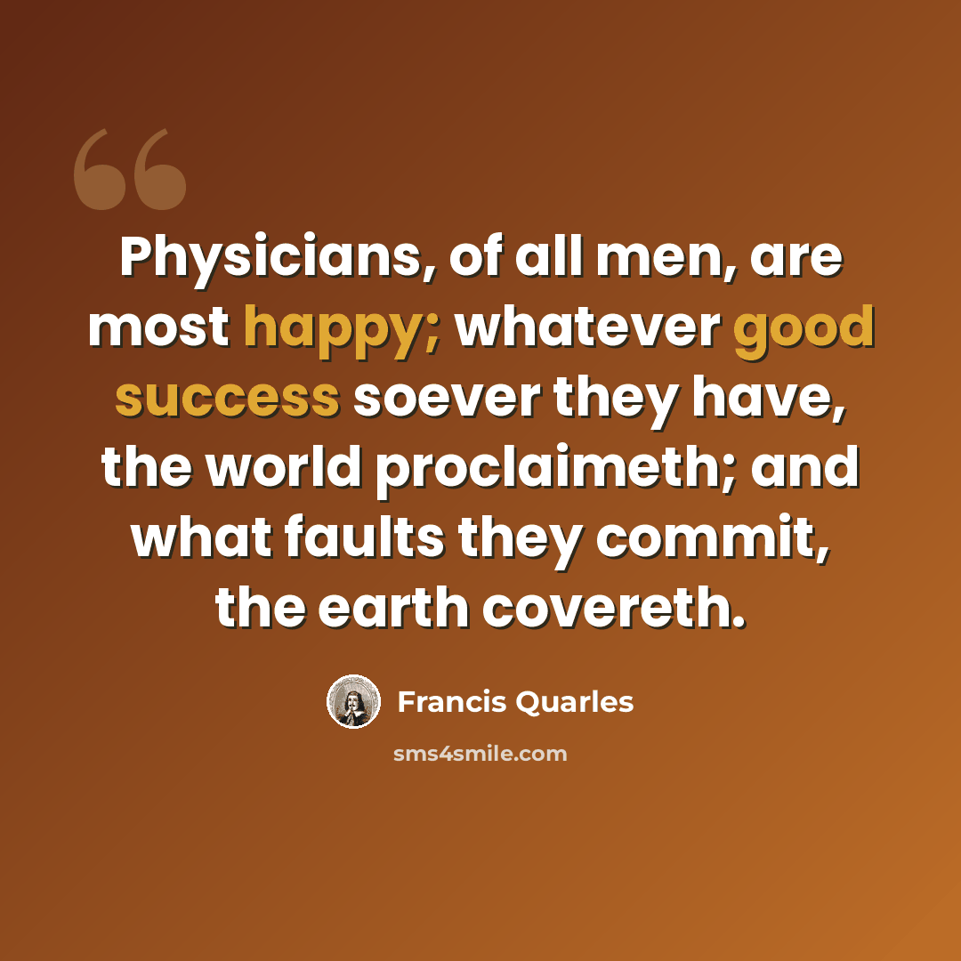“Physicians, of all men, are most happy; whatever good success soever they have, the world proclaimeth; and what faults they commit, the earth covereth.” quote by Francis Quarles