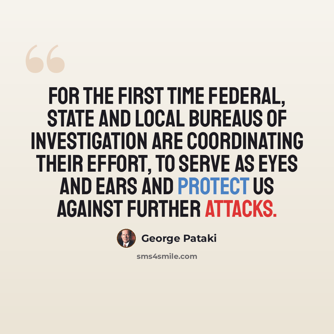 “For the first time federal, state and local bureaus of investigation are coordinating their effort, to serve as eyes and ears and protect us against further attacks.” quote by George Pataki