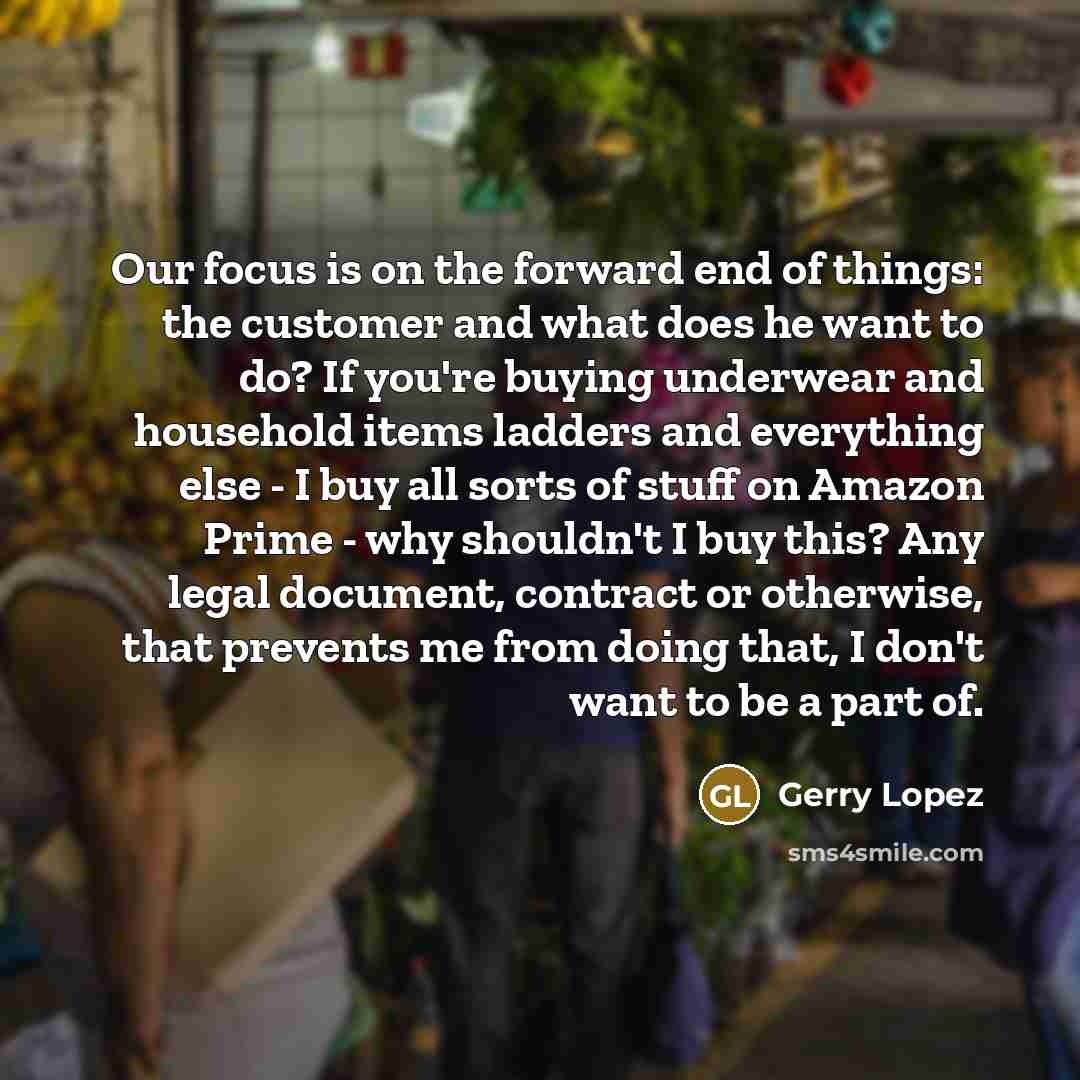 “Our focus is on the forward end of things: the customer and what does he want to do? If you're buying underwear and household items ladders and everything else - I buy all sorts of stuff on Amazon Prime - why shouldn't I buy this? Any legal document, contract or otherwise, that prevents me from…” quote by Gerry Lopez