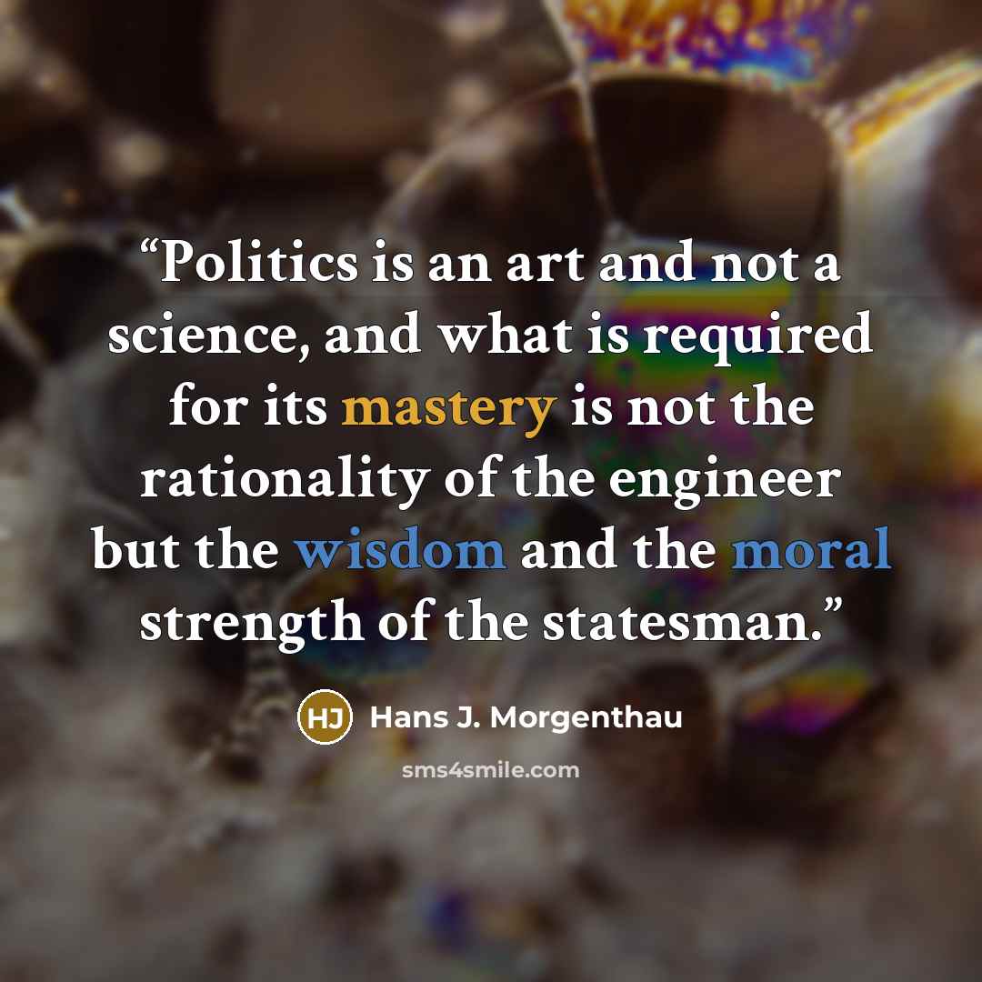 “Politics is an art and not a science, and what is required for its mastery is not the rationality of the engineer but the wisdom and the moral strength of the statesman.” quote by Hans J. Morgenthau