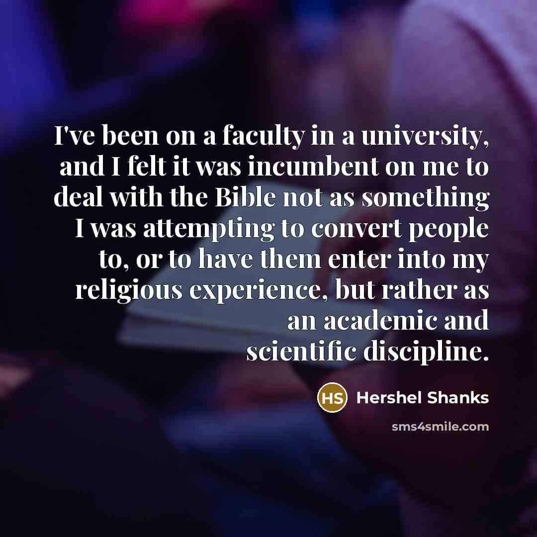“I've been on a faculty in a university, and I felt it was incumbent on me to deal with the Bible not as something I was attempting to convert people to, or to have them enter into my religious experience, but rather as an academic and scientific discipline.” quote by Hershel Shanks