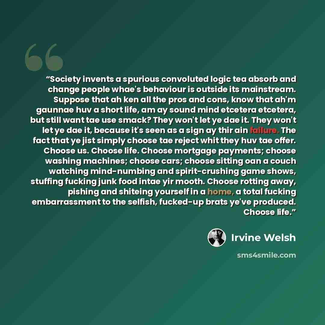 “Society invents a spurious convoluted logic tea absorb and change people whae's behaviour is outside its mainstream. Suppose that ah ken all the pros and cons, know that ah'm gaunnae huv a short life, am ay sound mind etcetera etcetera, but still want tae use smack? They won't let ye dae it. They…” quote by Irvine Welsh