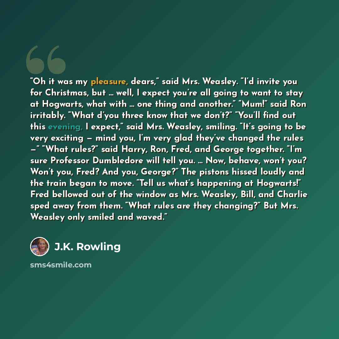 “Oh it was my pleasure, dears,” said Mrs. Weasley. “I’d invite you for Christmas, but … well, I expect you’re all going to want to stay at Hogwarts, what with … one thing and another.” “Mum!” said Ron irritably. “What d’you three know that we don’t?” “You’ll find out this evening, I expect,” said…” quote by J.K. Rowling
