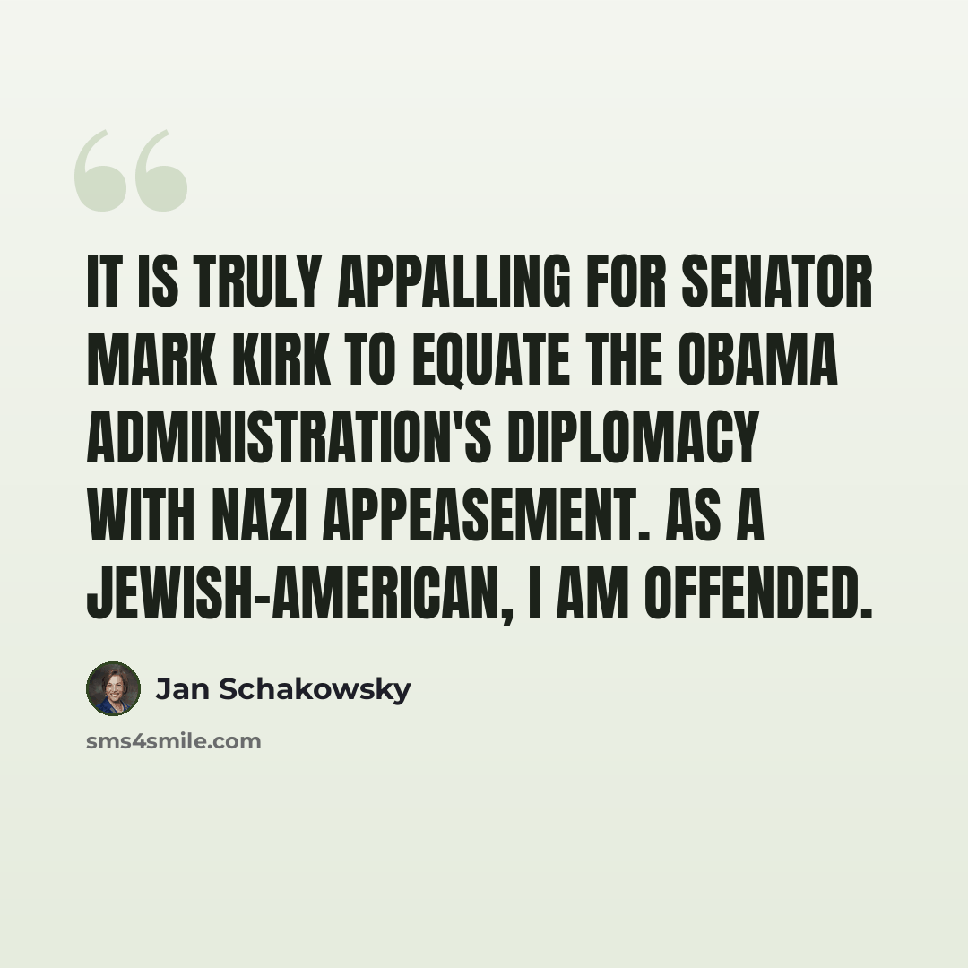 “It is truly appalling for Senator Mark Kirk to equate the Obama Administration's diplomacy with Nazi appeasement. As a Jewish-American, I am offended.” quote by Jan Schakowsky