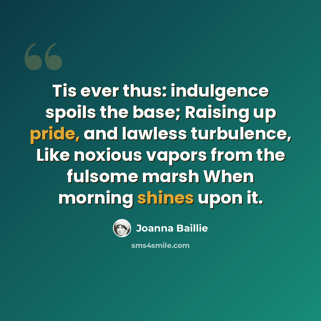 “Tis ever thus: indulgence spoils the base; Raising up pride, and lawless turbulence, Like noxious vapors from the fulsome marsh When morning shines upon it.” quote by Joanna Baillie