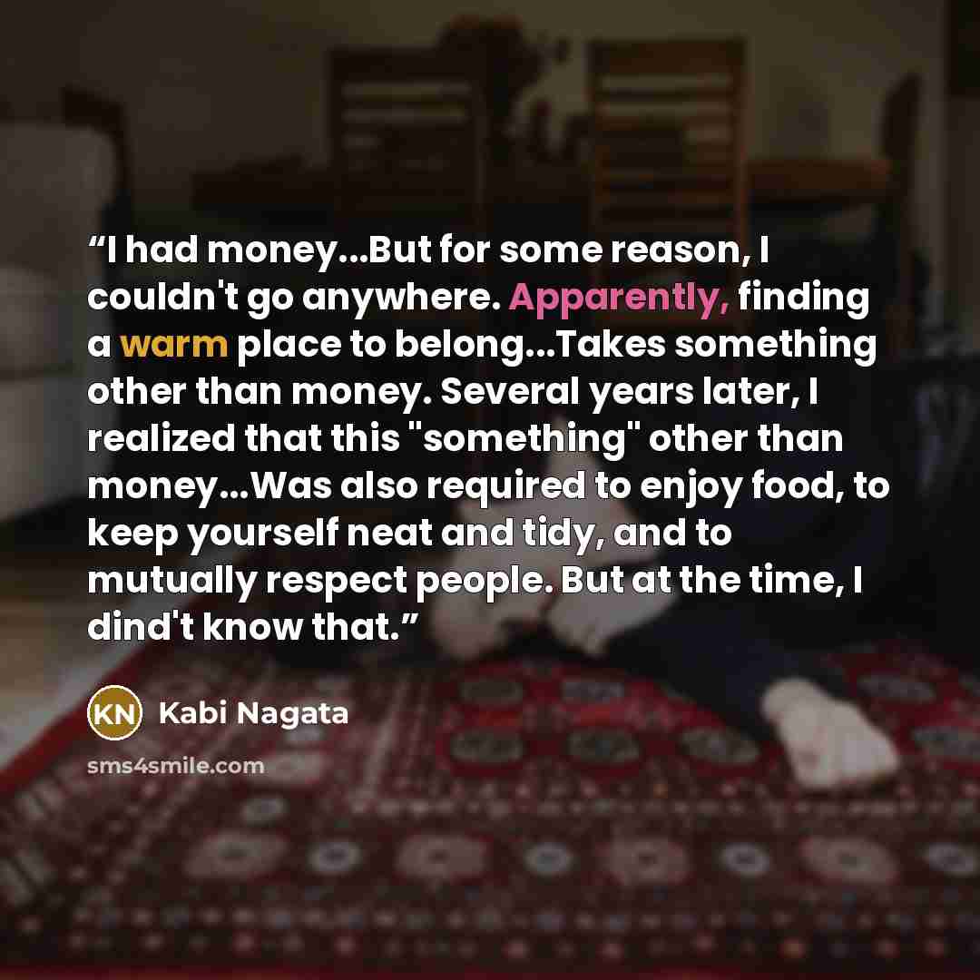 “I had money...But for some reason, I couldn't go anywhere. Apparently, finding a warm place to belong...Takes something other than money. Several years later, I realized that this "something" other than money...Was also required to enjoy food, to keep yourself neat and tidy, and to mutually…” quote by Kabi Nagata