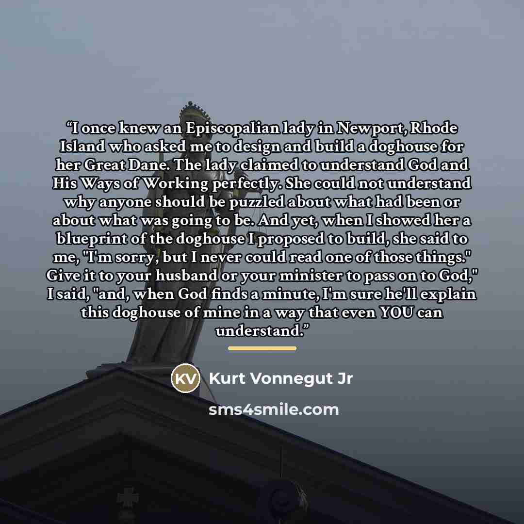 “I once knew an Episcopalian lady in Newport, Rhode Island who asked me to design and build a doghouse for her Great Dane. The lady claimed to understand God and His Ways of Working perfectly. She could not understand why anyone should be puzzled about what had been or about what was going to be…” quote by Kurt Vonnegut Jr