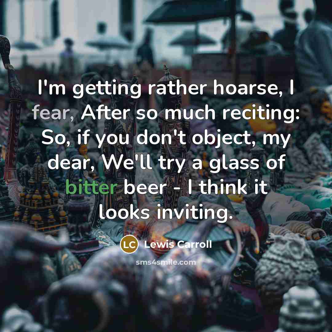 “I'm getting rather hoarse, I fear, After so much reciting: So, if you don't object, my dear, We'll try a glass of bitter beer - I think it looks inviting.” quote by Lewis Carroll