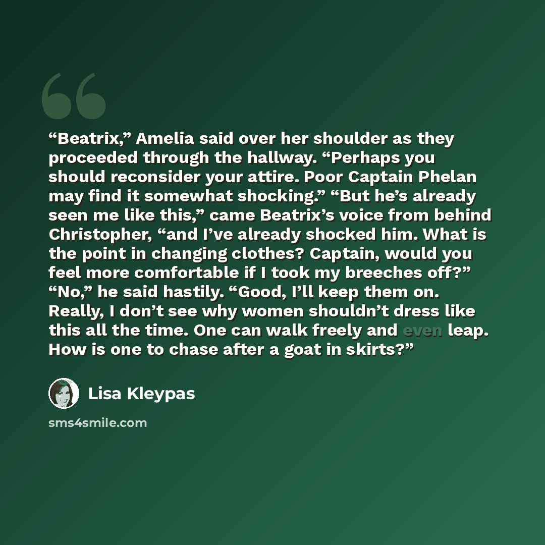 “Beatrix,” Amelia said over her shoulder as they proceeded through the hallway. “Perhaps you should reconsider your attire. Poor Captain Phelan may find it somewhat shocking.” “But he’s already seen me like this,” came Beatrix’s voice from behind Christopher, “and I’ve already shocked him. What is…” quote by Lisa Kleypas