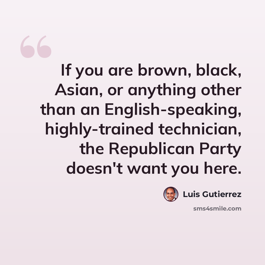 “If you are brown, black, Asian, or anything other than an English-speaking, highly-trained technician, the Republican Party doesn't want you here.” quote by Luis Gutierrez