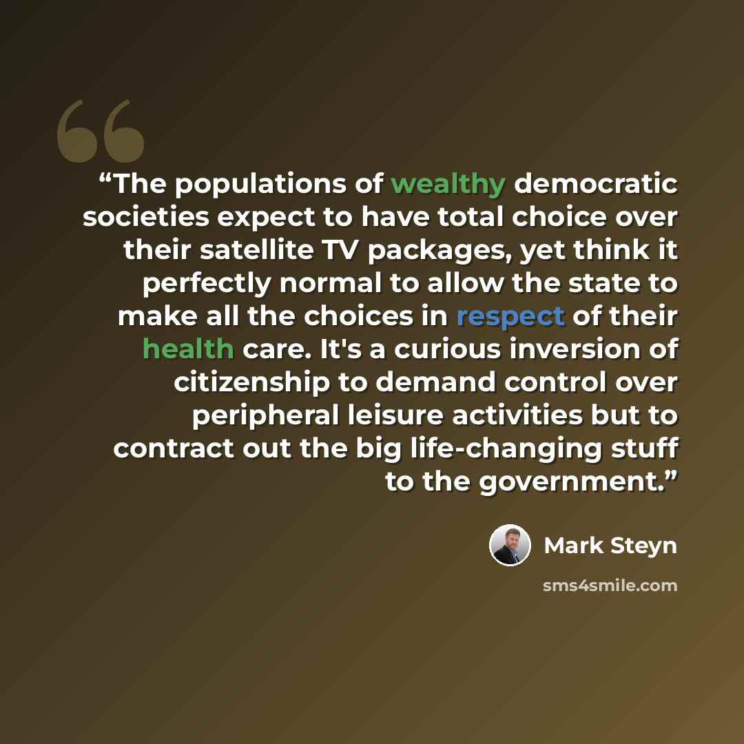 “The populations of wealthy democratic societies expect to have total choice over their satellite TV packages, yet think it perfectly normal to allow the state to make all the choices in respect of their health care. It's a curious inversion of citizenship to demand control over peripheral leisure…” quote by Mark Steyn