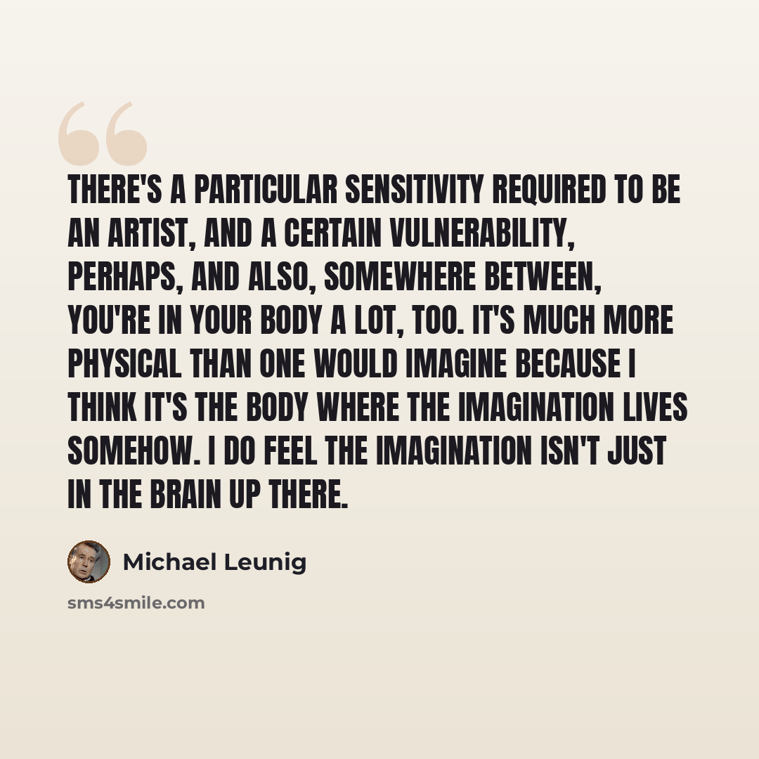 “There's a particular sensitivity required to be an artist, and a certain vulnerability, perhaps, and also, somewhere between, you're in your body a lot, too. It's much more physical than one would imagine because I think it's the body where the imagination lives somehow. I do feel the imagination…” quote by Michael Leunig