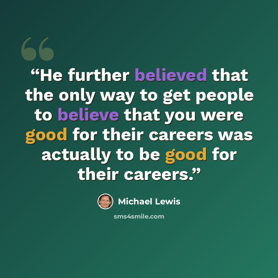 “He further believed that the only way to get people to believe that you were good for their careers was actually to be good for their careers.” quote by Michael Lewis