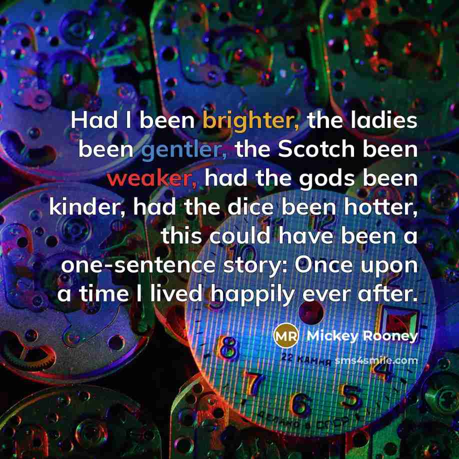 “Had I been brighter, the ladies been gentler, the Scotch been weaker, had the gods been kinder, had the dice been hotter, this could have been a one-sentence story: Once upon a time I lived happily ever after.” quote by Mickey Rooney