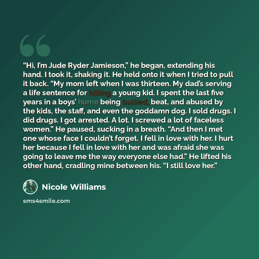 “Hi, I’m Jude Ryder Jamieson,” he began, extending his hand. I took it, shaking it. He held onto it when I tried to pull it back. “My mom left when I was thirteen. My dad’s serving a life sentence for killing a young kid. I spent the last five years in a boys’ home being bullied, beat, and abused…” quote by Nicole Williams