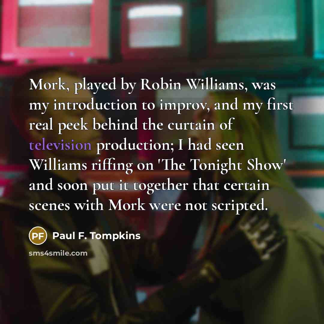 “Mork, played by Robin Williams, was my introduction to improv, and my first real peek behind the curtain of television production; I had seen Williams riffing on 'The Tonight Show' and soon put it together that certain scenes with Mork were not scripted.” quote by Paul F. Tompkins