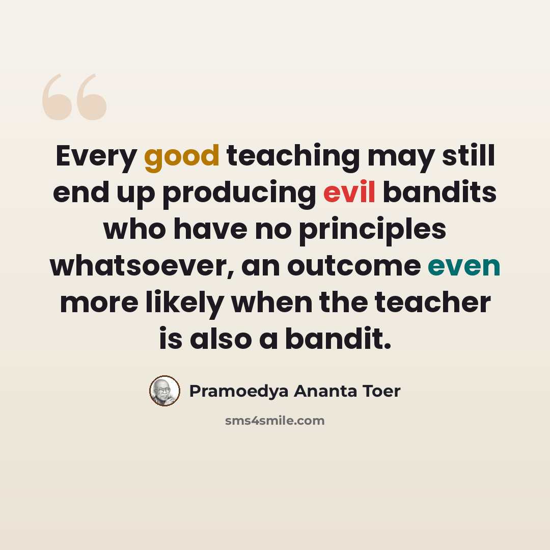 “Every good teaching may still end up producing evil bandits who have no principles whatsoever, an outcome even more likely when the teacher is also a bandit.” quote by Pramoedya Ananta Toer