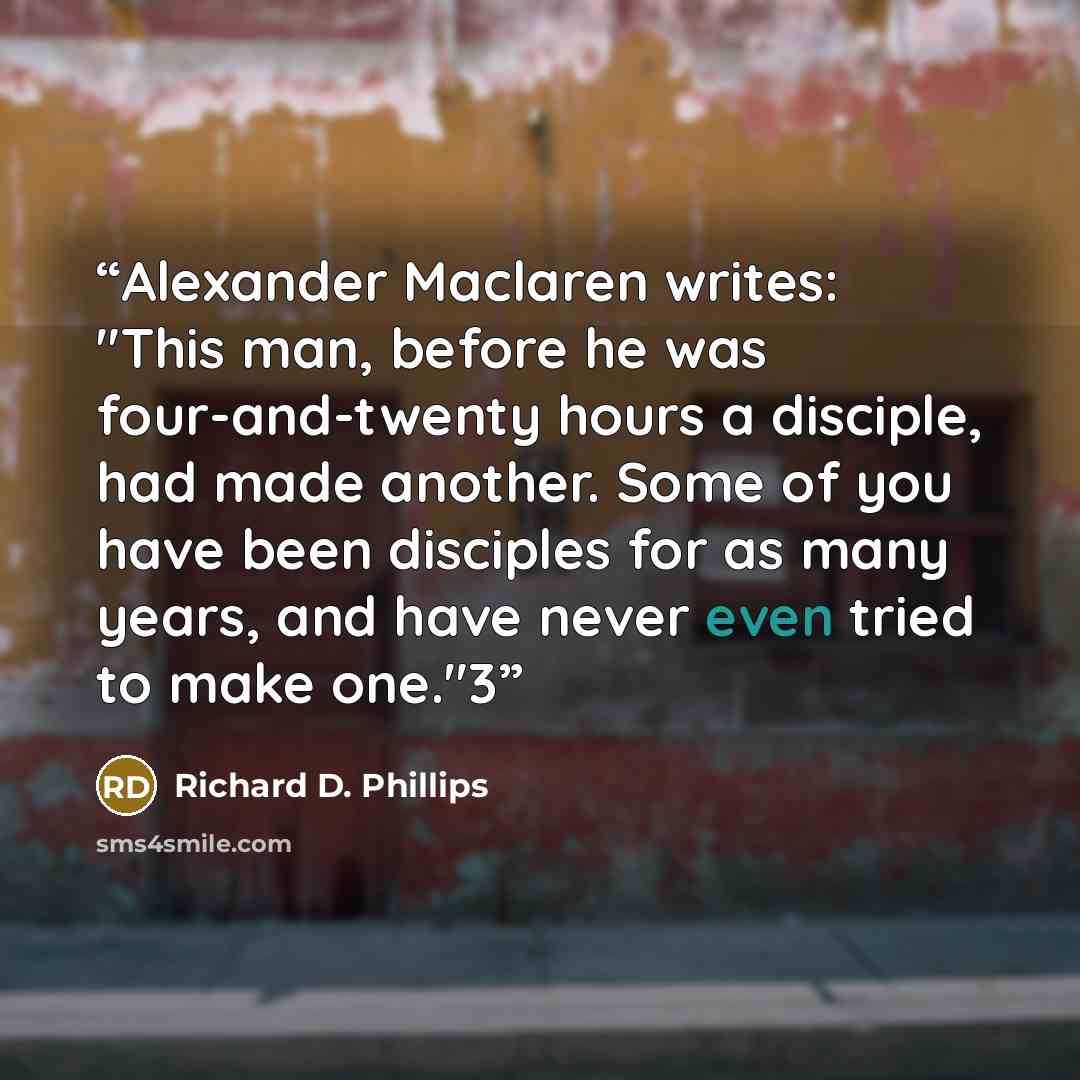 “Alexander Maclaren writes: "This man, before he was four-and-twenty hours a disciple, had made another. Some of you have been disciples for as many years, and have never even tried to make one."3” quote by Richard D. Phillips